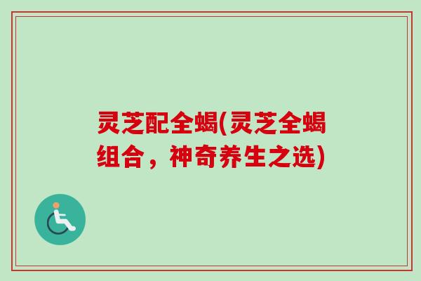 灵芝配全蝎(灵芝全蝎组合，神奇养生之选)