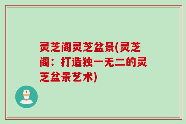 灵芝阁灵芝盆景(灵芝阁：打造独一无二的灵芝盆景艺术)