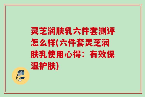 灵芝润肤乳六件套测评怎么样(六件套灵芝润肤乳使用心得：有效保湿护肤)