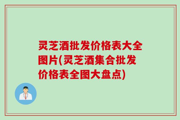 灵芝酒批发价格表大全图片(灵芝酒集合批发价格表全图大盘点)