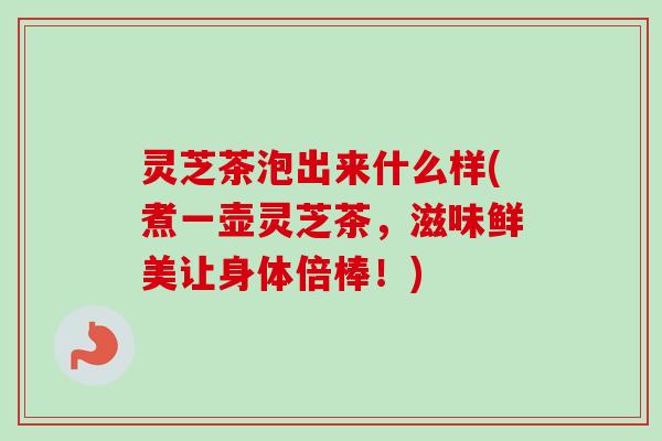 灵芝茶泡出来什么样(煮一壶灵芝茶，滋味鲜美让身体倍棒！)