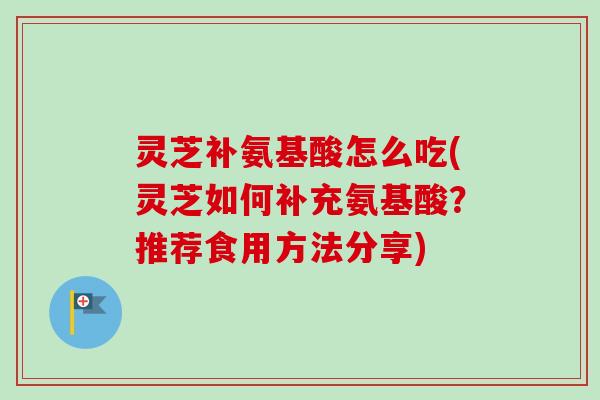 灵芝补氨基酸怎么吃(灵芝如何补充氨基酸？推荐食用方法分享)