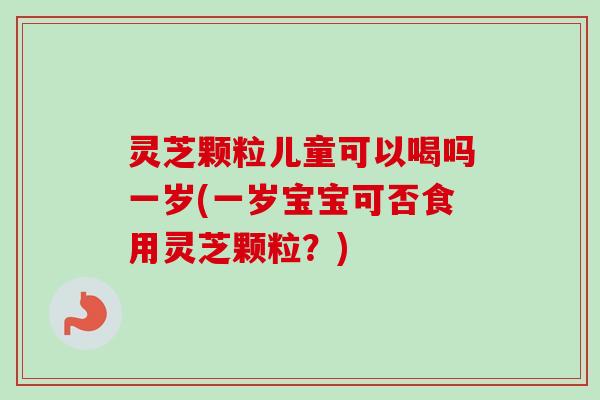 灵芝颗粒儿童可以喝吗一岁(一岁宝宝可否食用灵芝颗粒？)