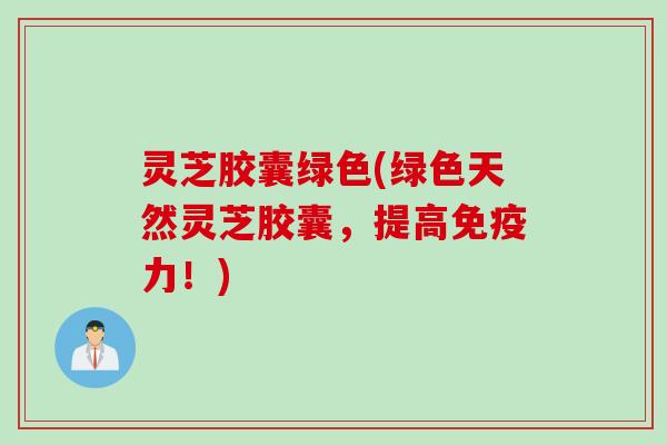 灵芝胶囊绿色(绿色天然灵芝胶囊，提高免疫力！)
