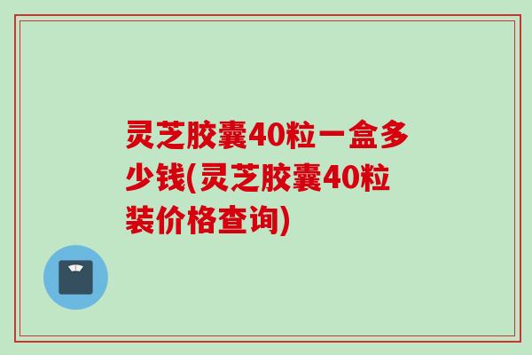 灵芝胶囊40粒一盒多少钱(灵芝胶囊40粒装价格查询) 灵芝胶囊40粒一盒多少钱(灵芝胶囊40粒装价格查询)