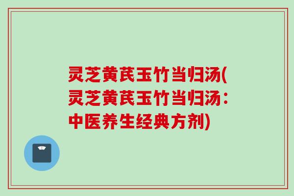 灵芝黄芪玉竹当归汤(灵芝黄芪玉竹当归汤：中医养生经典方剂)