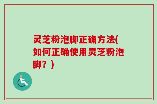 灵芝粉泡脚正确方法(如何正确使用灵芝粉泡脚？)
