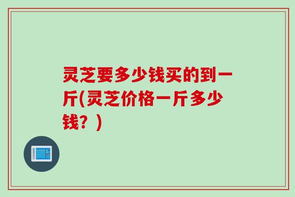 灵芝要多少钱买的到一斤(灵芝价格一斤多少钱？)