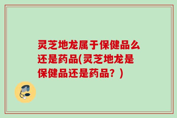灵芝地龙属于保健品么还是药品(灵芝地龙是保健品还是药品？)