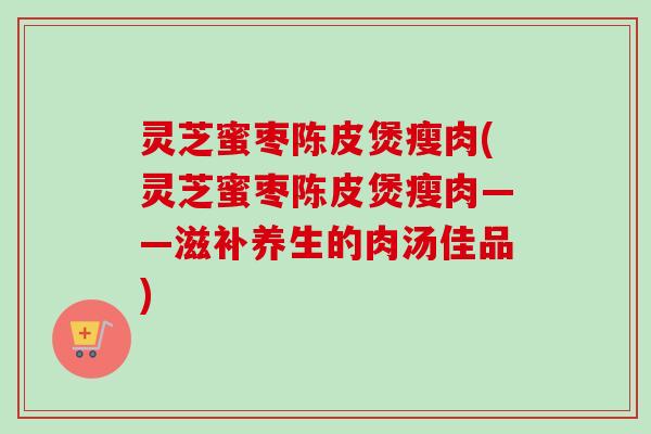 灵芝蜜枣陈皮煲瘦肉(灵芝蜜枣陈皮煲瘦肉——滋补养生的肉汤佳品)