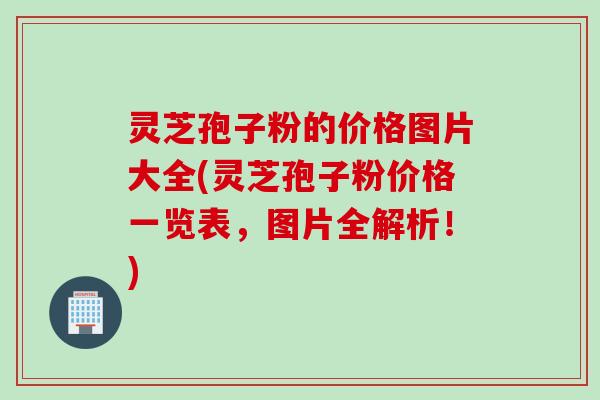 灵芝孢子粉的价格图片大全(灵芝孢子粉价格一览表，图片全解析！)