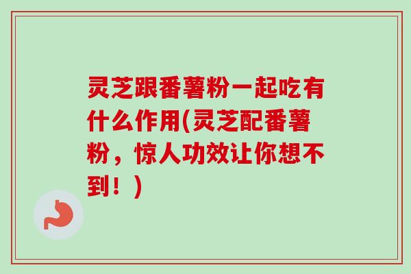 灵芝跟番薯粉一起吃有什么作用(灵芝配番薯粉，惊人功效让你想不到！)