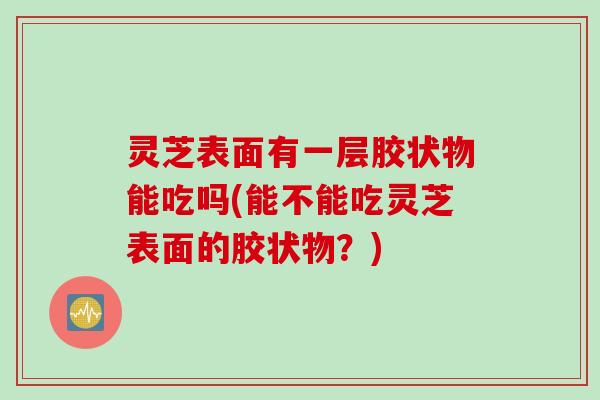 灵芝表面有一层胶状物能吃吗(能不能吃灵芝表面的胶状物？)