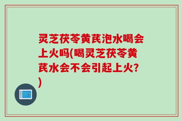 灵芝茯苓黄芪泡水喝会上火吗(喝灵芝茯苓黄芪水会不会引起上火？)