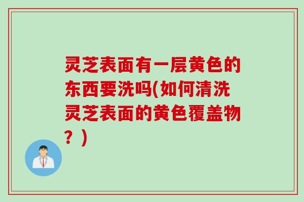 灵芝表面有一层黄色的东西要洗吗(如何清洗灵芝表面的黄色覆盖物？)
