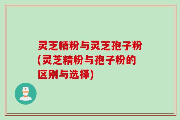 灵芝精粉与灵芝孢子粉(灵芝精粉与孢子粉的区别与选择)