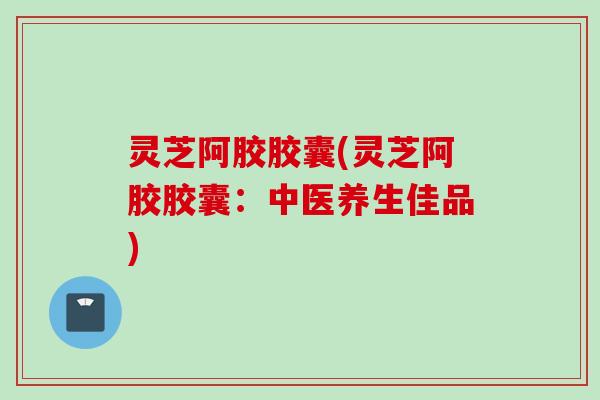 灵芝阿胶胶囊(灵芝阿胶胶囊：中医养生佳品)