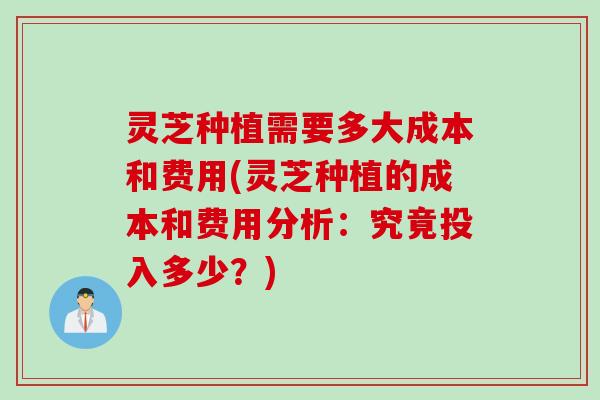 灵芝种植需要多大成本和费用(灵芝种植的成本和费用分析：究竟投入多少？)