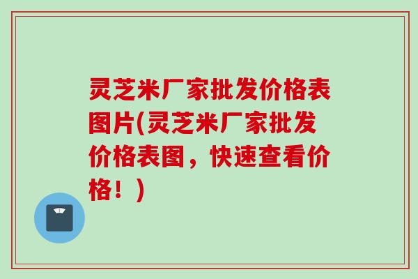 灵芝米厂家批发价格表图片(灵芝米厂家批发价格表图，快速查看价格！)