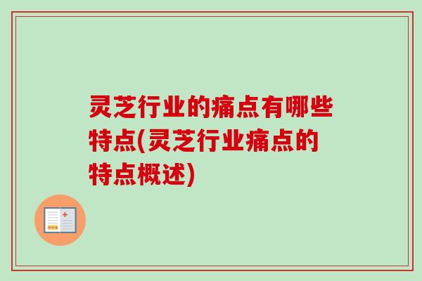 灵芝行业的痛点有哪些特点(灵芝行业痛点的特点概述)