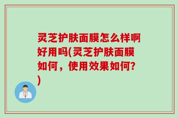 灵芝护肤面膜怎么样啊好用吗(灵芝护肤面膜如何，使用效果如何？)