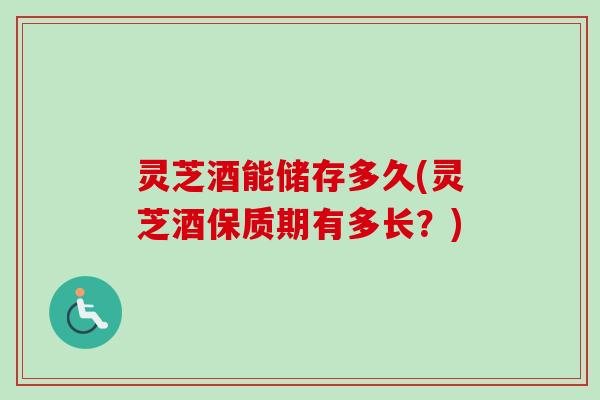 灵芝酒能储存多久(灵芝酒保质期有多长？)