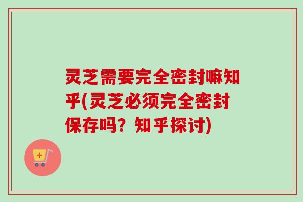灵芝需要完全密封嘛知乎(灵芝必须完全密封保存吗？知乎探讨)