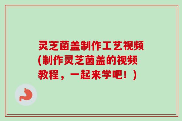 灵芝菌盖制作工艺视频(制作灵芝菌盖的视频教程，一起来学吧！)