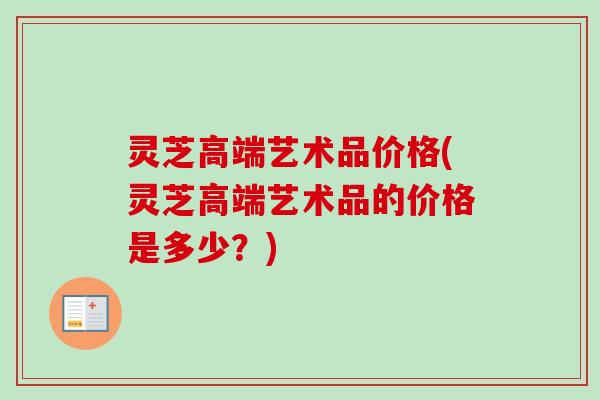 灵芝高端艺术品价格(灵芝高端艺术品的价格是多少？)