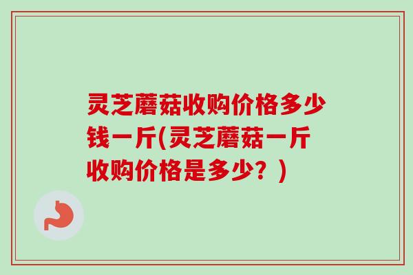 灵芝蘑菇收购价格多少钱一斤(灵芝蘑菇一斤收购价格是多少？)