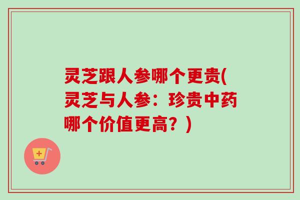 灵芝跟人参哪个更贵(灵芝与人参：珍贵中药哪个价值更高？)