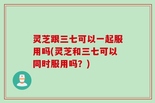 灵芝跟三七可以一起服用吗(灵芝和三七可以同时服用吗？)