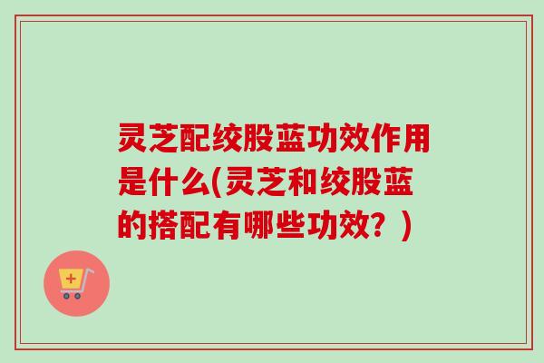 灵芝配绞股蓝功效作用是什么(灵芝和绞股蓝的搭配有哪些功效？)