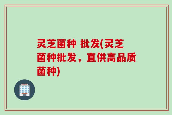 灵芝菌种 批发(灵芝菌种批发，直供高品质菌种)