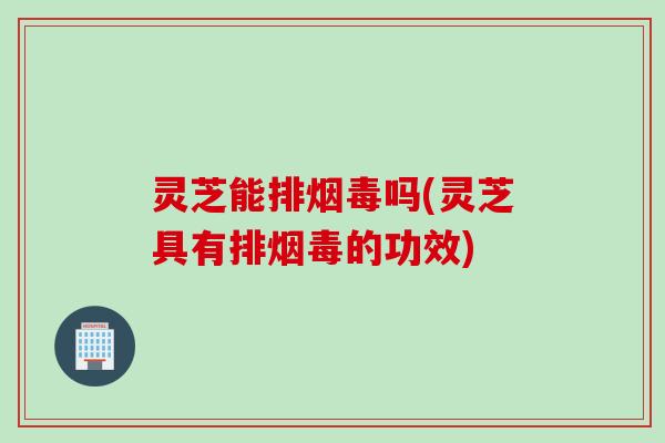 灵芝能排烟毒吗(灵芝具有排烟毒的功效)