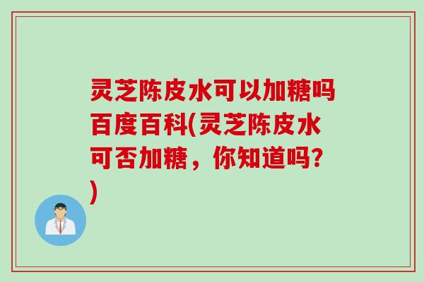 灵芝陈皮水可以加糖吗百度百科(灵芝陈皮水可否加糖，你知道吗？)