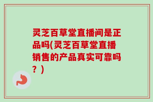 灵芝百草堂直播间是正品吗(灵芝百草堂直播销售的产品真实可靠吗？)