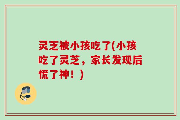灵芝被小孩吃了(小孩吃了灵芝，家长发现后慌了神！)