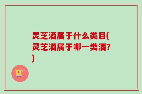 灵芝酒属于什么类目(灵芝酒属于哪一类酒？)