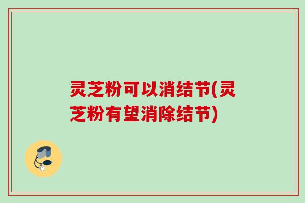 灵芝粉可以消结节(灵芝粉有望消除结节)