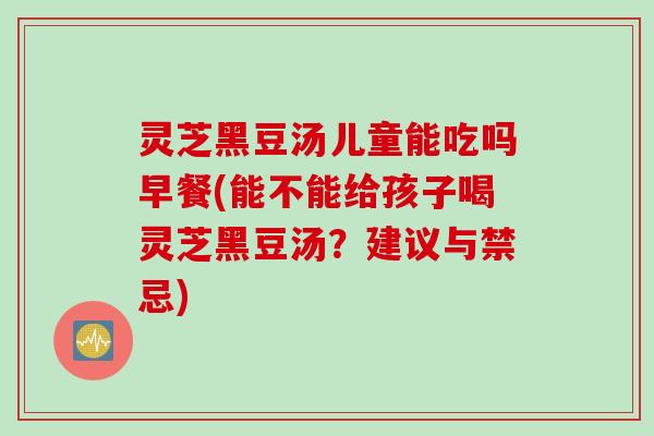 灵芝黑豆汤儿童能吃吗早餐(能不能给孩子喝灵芝黑豆汤？建议与禁忌)