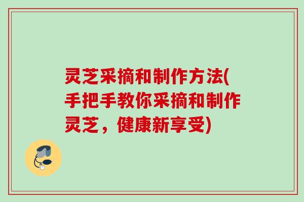 灵芝采摘和制作方法(手把手教你采摘和制作灵芝，健康新享受)