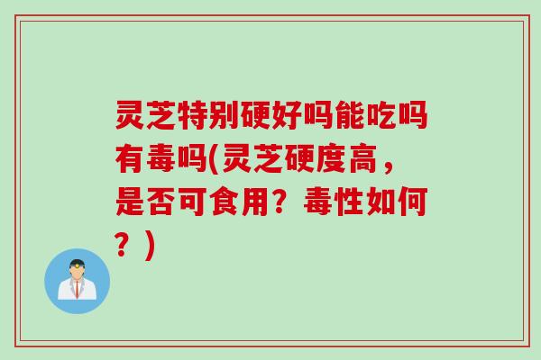 灵芝特别硬好吗能吃吗有毒吗(灵芝硬度高，是否可食用？毒性如何？)