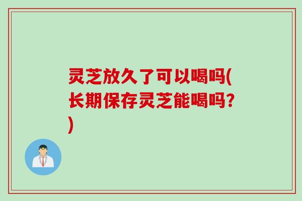 灵芝放久了可以喝吗(长期保存灵芝能喝吗？)