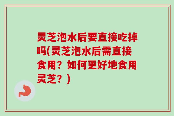 灵芝泡水后要直接吃掉吗(灵芝泡水后需直接食用?如何更好地食用灵芝?) 灵芝泡水后要直接吃掉吗(灵芝泡水后需直接食用?如何更好地食用灵芝?)