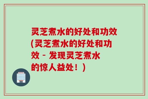 灵芝煮水的好处和功效(灵芝煮水的好处和功效 - 发现灵芝煮水的惊人益处！)