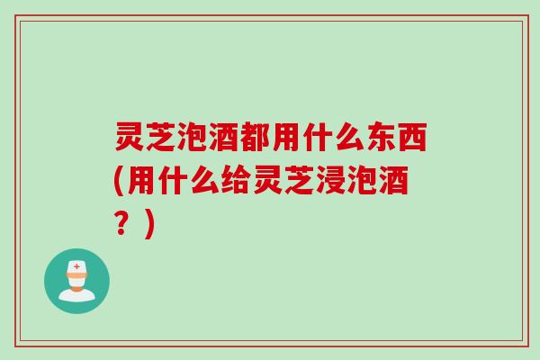 灵芝泡酒都用什么东西(用什么给灵芝浸泡酒？)