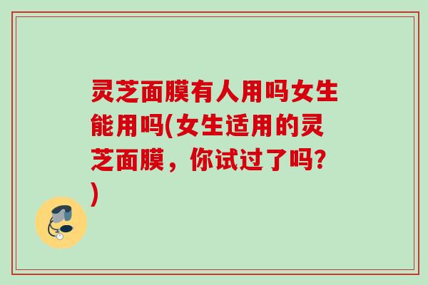 灵芝面膜有人用吗女生能用吗(女生适用的灵芝面膜,你试过了吗?) 灵芝面膜有人用吗女生能用吗(女生适用的灵芝面膜,你试过了吗?)