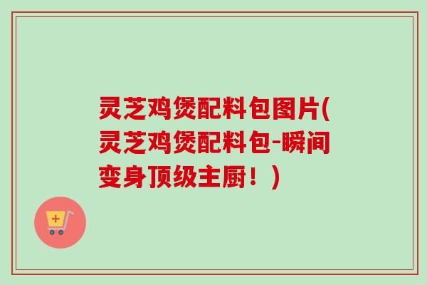 灵芝鸡煲配料包图片(灵芝鸡煲配料包-瞬间变身顶级主厨！)