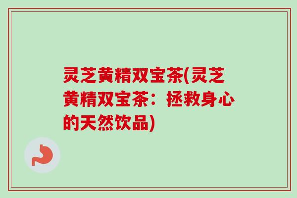 灵芝黄精双宝茶(灵芝黄精双宝茶：拯救身心的天然饮品)